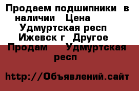 Продаем подшипники, в наличии › Цена ­ 125 - Удмуртская респ., Ижевск г. Другое » Продам   . Удмуртская респ.